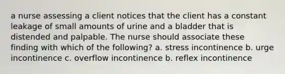 a nurse assessing a client notices that the client has a constant leakage of small amounts of urine and a bladder that is distended and palpable. The nurse should associate these finding with which of the following? a. stress incontinence b. urge incontinence c. overflow incontinence b. reflex incontinence