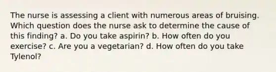 The nurse is assessing a client with numerous areas of bruising. Which question does the nurse ask to determine the cause of this finding? a. Do you take aspirin? b. How often do you exercise? c. Are you a vegetarian? d. How often do you take Tylenol?