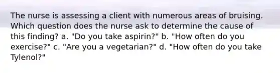 The nurse is assessing a client with numerous areas of bruising. Which question does the nurse ask to determine the cause of this finding? a. "Do you take aspirin?" b. "How often do you exercise?" c. "Are you a vegetarian?" d. "How often do you take Tylenol?"