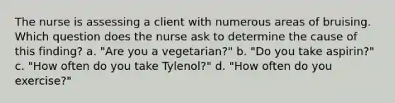 The nurse is assessing a client with numerous areas of bruising. Which question does the nurse ask to determine the cause of this finding? a. "Are you a vegetarian?" b. "Do you take aspirin?" c. "How often do you take Tylenol?" d. "How often do you exercise?"