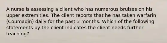 A nurse is assessing a client who has numerous bruises on his upper extremities. The client reports that he has taken warfarin (Coumadin) daily for the past 3 months. Which of the following statements by the client indicates the client needs further teaching?