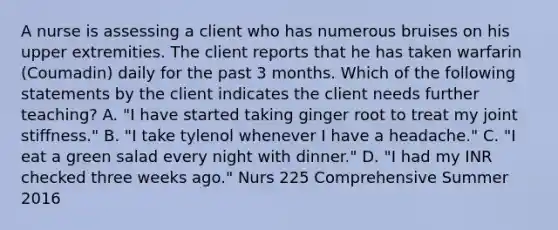 A nurse is assessing a client who has numerous bruises on his upper extremities. The client reports that he has taken warfarin (Coumadin) daily for the past 3 months. Which of the following statements by the client indicates the client needs further teaching? A. "I have started taking ginger root to treat my joint stiffness." B. "I take tylenol whenever I have a headache." C. "I eat a green salad every night with dinner." D. "I had my INR checked three weeks ago." Nurs 225 Comprehensive Summer 2016