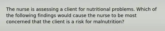 The nurse is assessing a client for nutritional problems. Which of the following findings would cause the nurse to be most concerned that the client is a risk for malnutrition?