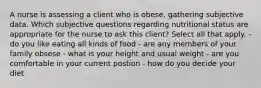 A nurse is assessing a client who is obese, gathering subjective data. Which subjective questions regarding nutritional status are appropriate for the nurse to ask this client? Select all that apply. -do you like eating all kinds of food - are any members of your family obsese - what is your height and usual weight - are you comfortable in your current postion - how do you decide your diet