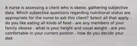 A nurse is assessing a client who is obese, gathering subjective data. Which subjective questions regarding nutritional status are appropriate for the nurse to ask this client? Select all that apply. -do you like eating all kinds of food - are any members of your family obsese - what is your height and usual weight - are you comfortable in your current postion - how do you decide your diet