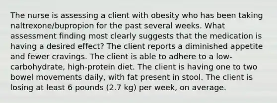 The nurse is assessing a client with obesity who has been taking naltrexone/bupropion for the past several weeks. What assessment finding most clearly suggests that the medication is having a desired effect? The client reports a diminished appetite and fewer cravings. The client is able to adhere to a low-carbohydrate, high-protein diet. The client is having one to two bowel movements daily, with fat present in stool. The client is losing at least 6 pounds (2.7 kg) per week, on average.