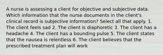 A nurse is assessing a client for objective and subjective data. Which information that the nurse documents in the client's clinical record is subjective information? Select all that apply. 1. The client feels sad 2. The client is diaphoretic 3. The client has a headache 4. The client has a bounding pulse 5. The client states that the nausea is relentless 6. The client believes that the prescribed treatment plan will work