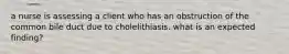 a nurse is assessing a client who has an obstruction of the common bile duct due to cholelithiasis. what is an expected finding?