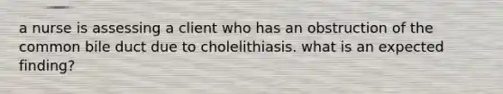 a nurse is assessing a client who has an obstruction of the common bile duct due to cholelithiasis. what is an expected finding?