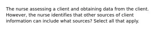 The nurse assessing a client and obtaining data from the client. However, the nurse identifies that other sources of client information can include what sources? Select all that apply.