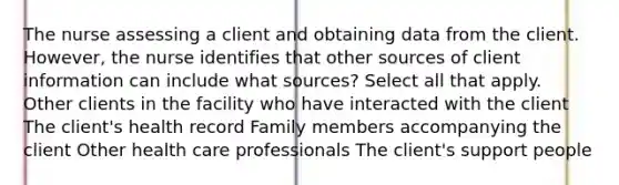 The nurse assessing a client and obtaining data from the client. However, the nurse identifies that other sources of client information can include what sources? Select all that apply. Other clients in the facility who have interacted with the client The client's health record Family members accompanying the client Other health care professionals The client's support people