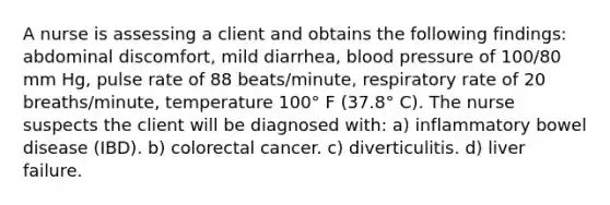 A nurse is assessing a client and obtains the following findings: abdominal discomfort, mild diarrhea, blood pressure of 100/80 mm Hg, pulse rate of 88 beats/minute, respiratory rate of 20 breaths/minute, temperature 100° F (37.8° C). The nurse suspects the client will be diagnosed with: a) inflammatory bowel disease (IBD). b) colorectal cancer. c) diverticulitis. d) liver failure.