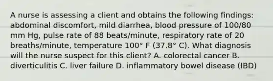 A nurse is assessing a client and obtains the following findings: abdominal discomfort, mild diarrhea, blood pressure of 100/80 mm Hg, pulse rate of 88 beats/minute, respiratory rate of 20 breaths/minute, temperature 100° F (37.8° C). What diagnosis will the nurse suspect for this client? A. colorectal cancer B. diverticulitis C. liver failure D. inflammatory bowel disease (IBD)