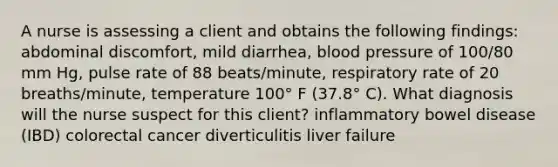 A nurse is assessing a client and obtains the following findings: abdominal discomfort, mild diarrhea, blood pressure of 100/80 mm Hg, pulse rate of 88 beats/minute, respiratory rate of 20 breaths/minute, temperature 100° F (37.8° C). What diagnosis will the nurse suspect for this client? inflammatory bowel disease (IBD) colorectal cancer diverticulitis liver failure