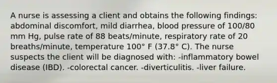 A nurse is assessing a client and obtains the following findings: abdominal discomfort, mild diarrhea, blood pressure of 100/80 mm Hg, pulse rate of 88 beats/minute, respiratory rate of 20 breaths/minute, temperature 100° F (37.8° C). The nurse suspects the client will be diagnosed with: -inflammatory bowel disease (IBD). -colorectal cancer. -diverticulitis. -liver failure.