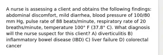 A nurse is assessing a client and obtains the following findings: abdominal discomfort, mild diarrhea, blood pressure of 100/80 mm Hg, pulse rate of 88 beats/minute, respiratory rate of 20 breaths/minute, temperature 100° F (37.8° C). What diagnosis will the nurse suspect for this client? A) diverticulitis B) inflammatory bowel disease (IBD) C) liver failure D) colorectal cancer