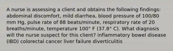 A nurse is assessing a client and obtains the following findings: abdominal discomfort, mild diarrhea, blood pressure of 100/80 mm Hg, pulse rate of 88 beats/minute, respiratory rate of 20 breaths/minute, temperature 100° F (37.8° C). What diagnosis will the nurse suspect for this client? inflammatory bowel disease (IBD) colorectal cancer liver failure diverticulitis