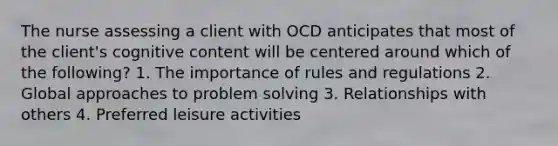 The nurse assessing a client with OCD anticipates that most of the client's cognitive content will be centered around which of the following? 1. The importance of rules and regulations 2. Global approaches to problem solving 3. Relationships with others 4. Preferred leisure activities