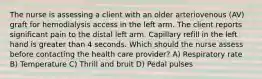 The nurse is assessing a client with an older arteriovenous (AV) graft for hemodialysis access in the left arm. The client reports significant pain to the distal left arm. Capillary refill in the left hand is greater than 4 seconds. Which should the nurse assess before contacting the health care provider? A) Respiratory rate B) Temperature C) Thrill and bruit D) Pedal pulses