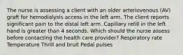 The nurse is assessing a client with an older arteriovenous (AV) graft for hemodialysis access in the left arm. The client reports significant pain to the distal left arm. Capillary refill in the left hand is greater than 4 seconds. Which should the nurse assess before contacting the health care provider? Respiratory rate Temperature Thrill and bruit Pedal pulses