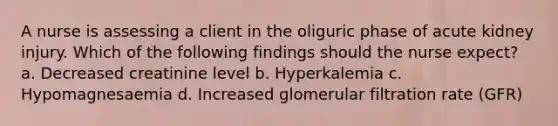 A nurse is assessing a client in the oliguric phase of acute kidney injury. Which of the following findings should the nurse expect? a. Decreased creatinine level b. Hyperkalemia c. Hypomagnesaemia d. Increased glomerular filtration rate (GFR)