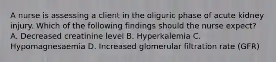 A nurse is assessing a client in the oliguric phase of acute kidney injury. Which of the following findings should the nurse expect? A. Decreased creatinine level B. Hyperkalemia C. Hypomagnesaemia D. Increased glomerular filtration rate (GFR)