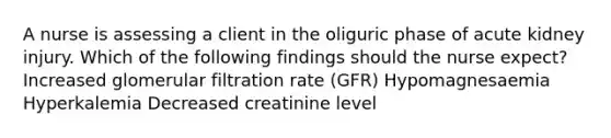 A nurse is assessing a client in the oliguric phase of acute kidney injury. Which of the following findings should the nurse expect? Increased glomerular filtration rate (GFR) Hypomagnesaemia Hyperkalemia Decreased creatinine level