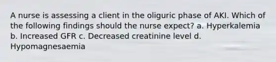 A nurse is assessing a client in the oliguric phase of AKI. Which of the following findings should the nurse expect? a. Hyperkalemia b. Increased GFR c. Decreased creatinine level d. Hypomagnesaemia