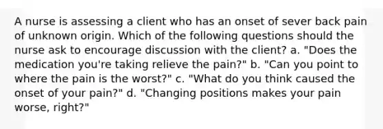 A nurse is assessing a client who has an onset of sever back pain of unknown origin. Which of the following questions should the nurse ask to encourage discussion with the client? a. "Does the medication you're taking relieve the pain?" b. "Can you point to where the pain is the worst?" c. "What do you think caused the onset of your pain?" d. "Changing positions makes your pain worse, right?"