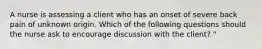 A nurse is assessing a client who has an onset of severe back pain of unknown origin. Which of the following questions should the nurse ask to encourage discussion with the client? "