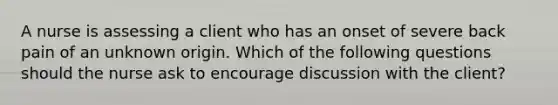 A nurse is assessing a client who has an onset of severe back pain of an unknown origin. Which of the following questions should the nurse ask to encourage discussion with the client?