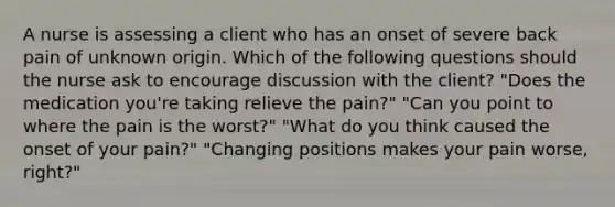 A nurse is assessing a client who has an onset of severe back pain of unknown origin. Which of the following questions should the nurse ask to encourage discussion with the client? "Does the medication you're taking relieve the pain?" "Can you point to where the pain is the worst?" "What do you think caused the onset of your pain?" "Changing positions makes your pain worse, right?"