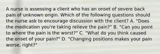 A nurse is assessing a client who has an onset of severe back pain of unknown origin. Which of the following questions should the nurse ask to encourage discussion with the client? A. "Does the medication you're taking relieve the pain?" B. "Can you point to where the pain is the worst?" C. "What do you think caused the onset of your pain?" D. "Changing positions makes your pain worse, right?"