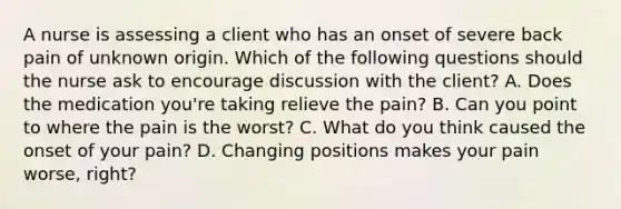 A nurse is assessing a client who has an onset of severe back pain of unknown origin. Which of the following questions should the nurse ask to encourage discussion with the client? A. Does the medication you're taking relieve the pain? B. Can you point to where the pain is the worst? C. What do you think caused the onset of your pain? D. Changing positions makes your pain worse, right?