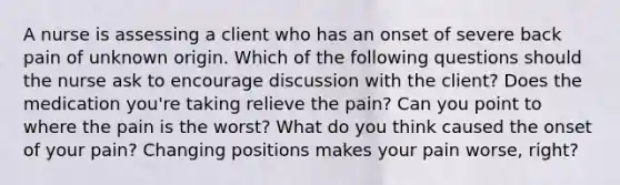 A nurse is assessing a client who has an onset of severe back pain of unknown origin. Which of the following questions should the nurse ask to encourage discussion with the client? Does the medication you're taking relieve the pain? Can you point to where the pain is the worst? What do you think caused the onset of your pain? Changing positions makes your pain worse, right?