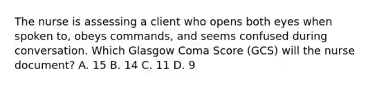 The nurse is assessing a client who opens both eyes when spoken to, obeys commands, and seems confused during conversation. Which Glasgow Coma Score (GCS) will the nurse document? A. 15 B. 14 C. 11 D. 9