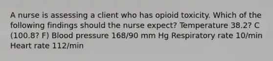 A nurse is assessing a client who has opioid toxicity. Which of the following findings should the nurse expect? Temperature 38.2? C (100.8? F) Blood pressure 168/90 mm Hg Respiratory rate 10/min Heart rate 112/min