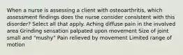 When a nurse is assessing a client with osteoarthritis, which assessment findings does the nurse consider consistent with this disorder? Select all that apply. Aching diffuse pain in the involved area Grinding sensation palpated upon movement Size of joint small and "mushy" Pain relieved by movement Limited range of motion