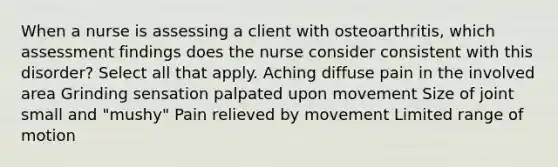 When a nurse is assessing a client with osteoarthritis, which assessment findings does the nurse consider consistent with this disorder? Select all that apply. Aching diffuse pain in the involved area Grinding sensation palpated upon movement Size of joint small and "mushy" Pain relieved by movement Limited range of motion