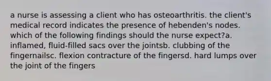 a nurse is assessing a client who has osteoarthritis. the client's medical record indicates the presence of hebenden's nodes. which of the following findings should the nurse expect?a. inflamed, fluid-filled sacs over the jointsb. clubbing of the fingernailsc. flexion contracture of the fingersd. hard lumps over the joint of the fingers