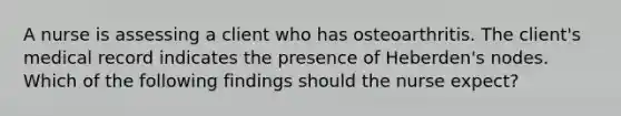 A nurse is assessing a client who has osteoarthritis. The client's medical record indicates the presence of Heberden's nodes. Which of the following findings should the nurse expect?