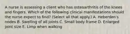 A nurse is assessing a client who has osteoarthritis of the knees and fingers. Which of the following clinical manifestations should the nurse expect to find? (Select all that apply.) A. Heberden's nodes B. Swelling of all joints C. Small body frame D. Enlarged joint size E. Limp when walking