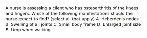 A nurse is assessing a client who has osteoarthritis of the knees and fingers. Which of the following manifestations should the nurse expect to find? (select all that apply) A. Heberden's nodes B. Swelling of all joints C. Small body frame D. Enlarged joint size E. Limp when walking