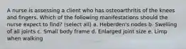 A nurse is assessing a client who has osteoarthritis of the knees and fingers. Which of the following manifestations should the nurse expect to find? (select all) a. Heberden's nodes b. Swelling of all joints c. Small body frame d. Enlarged joint size e. Limp when walking