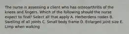 The nurse is assessing a client who has osteoarthritis of the knees and fingers. Which of the following should the nurse expect to find? Select all that apply A. Herberdens nodes B. Swelling of all joints C. Small body frame D. Enlarged joint size E. Limp when walking