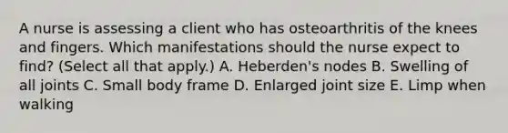 A nurse is assessing a client who has osteoarthritis of the knees and fingers. Which manifestations should the nurse expect to find? (Select all that apply.) A. Heberden's nodes B. Swelling of all joints C. Small body frame D. Enlarged joint size E. Limp when walking