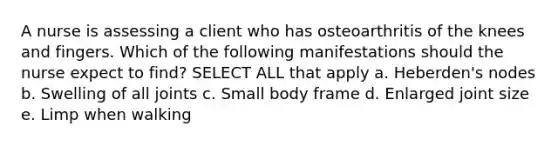 A nurse is assessing a client who has osteoarthritis of the knees and fingers. Which of the following manifestations should the nurse expect to find? SELECT ALL that apply a. Heberden's nodes b. Swelling of all joints c. Small body frame d. Enlarged joint size e. Limp when walking