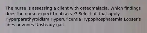 The nurse is assessing a client with osteomalacia. Which findings does the nurse expect to observe? Select all that apply. Hyperparathyroidism Hyperuricemia Hypophosphatemia Looser's lines or zones Unsteady gait