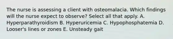 The nurse is assessing a client with osteomalacia. Which findings will the nurse expect to observe? Select all that apply. A. Hyperparathyroidism B. Hyperuricemia C. Hypophosphatemia D. Looser's lines or zones E. Unsteady gait