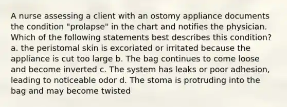 A nurse assessing a client with an ostomy appliance documents the condition "prolapse" in the chart and notifies the physician. Which of the following statements best describes this condition? a. the peristomal skin is excoriated or irritated because the appliance is cut too large b. The bag continues to come loose and become inverted c. The system has leaks or poor adhesion, leading to noticeable odor d. The stoma is protruding into the bag and may become twisted